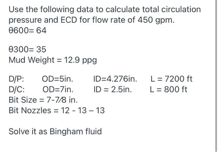 Use the following data to calculate total circulation
pressure and ECD for flow rate of 450 gpm.
0600= 64
0300= 35
Mud Weight = 12.9 ppg
D/P:
D/C:
Bit Size = 7-7/8 in.
L = 7200 ft
L = 800 ft
OD=5in.
ID=4.276in.
OD=7in.
ID = 2.5in.
Bit Nozzles = 12 - 13 – 13
Solve it as Bingham fluid
