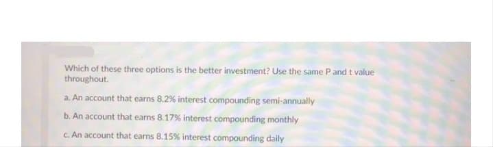 Which of these three options is the better investment? Use the same Pand t value
throughout.
a. An account that earns 8.2% interest compounding semi-annually
b. An account that earns 8.17% interest compounding monthly
C. An account that earns 8.15% interest compounding daily
