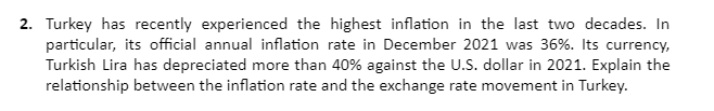 2. Turkey has recently experienced the highest inflation in the last two decades. In
particular, its official annual inflation rate in December 2021 was 36%. Its currency,
Turkish Lira has depreciated more than 40% against the U.S. dollar in 2021. Explain the
relationship between the inflation rate and the exchange rate movement in Turkey.
