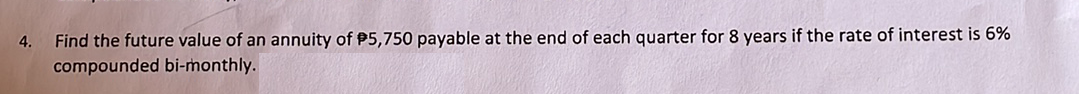 Find the future value of an annuity of P5,750 payable at the end of each quarter for 8 years if the rate of interest is 6%
compounded bi-monthly.
4.
