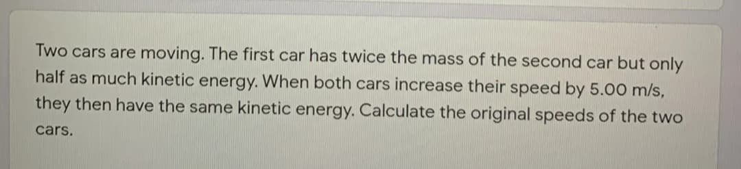 Two cars are moving. The first car has twice the mass of the second car but only
half as much kinetic energy. When both cars increase their speed by 5.00 m/s,
they then have the same kinetic energy. Calculate the original speeds of the two
cars.

