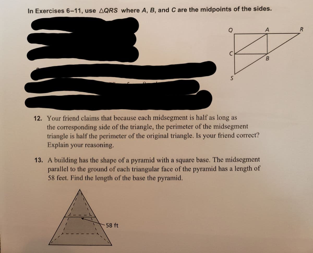 In Exercises 6-11, use AQRS where A, B, and C are the midpoints of the sides.
Q
A
12. Your friend claims that because each midsegment is half as long as
the corresponding side of the triangle, the perimeter of the midsegment
triangle is half the perimeter of the original triangle. Is your friend correct?
Explain your reasoning.
13. A building has the shape of a pyramid with a square base. The midsegment
parallel to the ground of each triangular face of the pyramid has a length of
58 feet. Find the length of the base the pyramid.
58 ft

