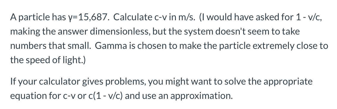A particle has y=15,687. Calculate c-v in m/s. (I would have asked for 1- v/c,
making the answer dimensionless, but the system doesn't seem to take
numbers that small. Gamma is chosen to make the particle extremely close to
the speed of light.)
If your calculator gives problems, you might want to solve the appropriate
equation for c-v or c(1- v/c) and use an approximation.
