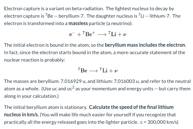 Electron capture is a variant on beta-radiation. The lightest nucleus to decay by
electron capture is "Be -- beryllium-7. The daughter nucleus is Li -- lithium-7. The
electron is transformed into a massless particle (a neutrino):
e +"Be+ → 7Li + v
The initial electron is bound in the atom, so the beryllium mass includes the electron.
In fact, since the electron starts bound in the atom, a more-accurate statement of the
nuclear reaction is probably:
"Be → "Li +v
The masses are beryllium: 7.016929 u, and lithium: 7.016003 u, and refer to the neutral
atom as a whole. (Use uc and uc? as your momentum and energy units -- but carry them
along in your calculation.)
The initial beryllium atom is stationary. Calculate the speed of the final lithium
nucleus in km/s. (You will make life much easier for yourself if you recognize that
practically all the energy released goes into the lighter particle. c= 300,000 km/s)
