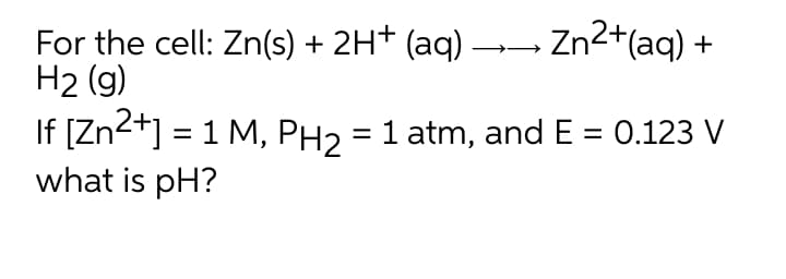 For the cell: Zn(s) + 2H† (aq) →→ Zn2+(aq) +
H2 (g)
If [Zn2+] = 1 M, PH2 = 1 atm, and E = 0.123 V
what is pH?
