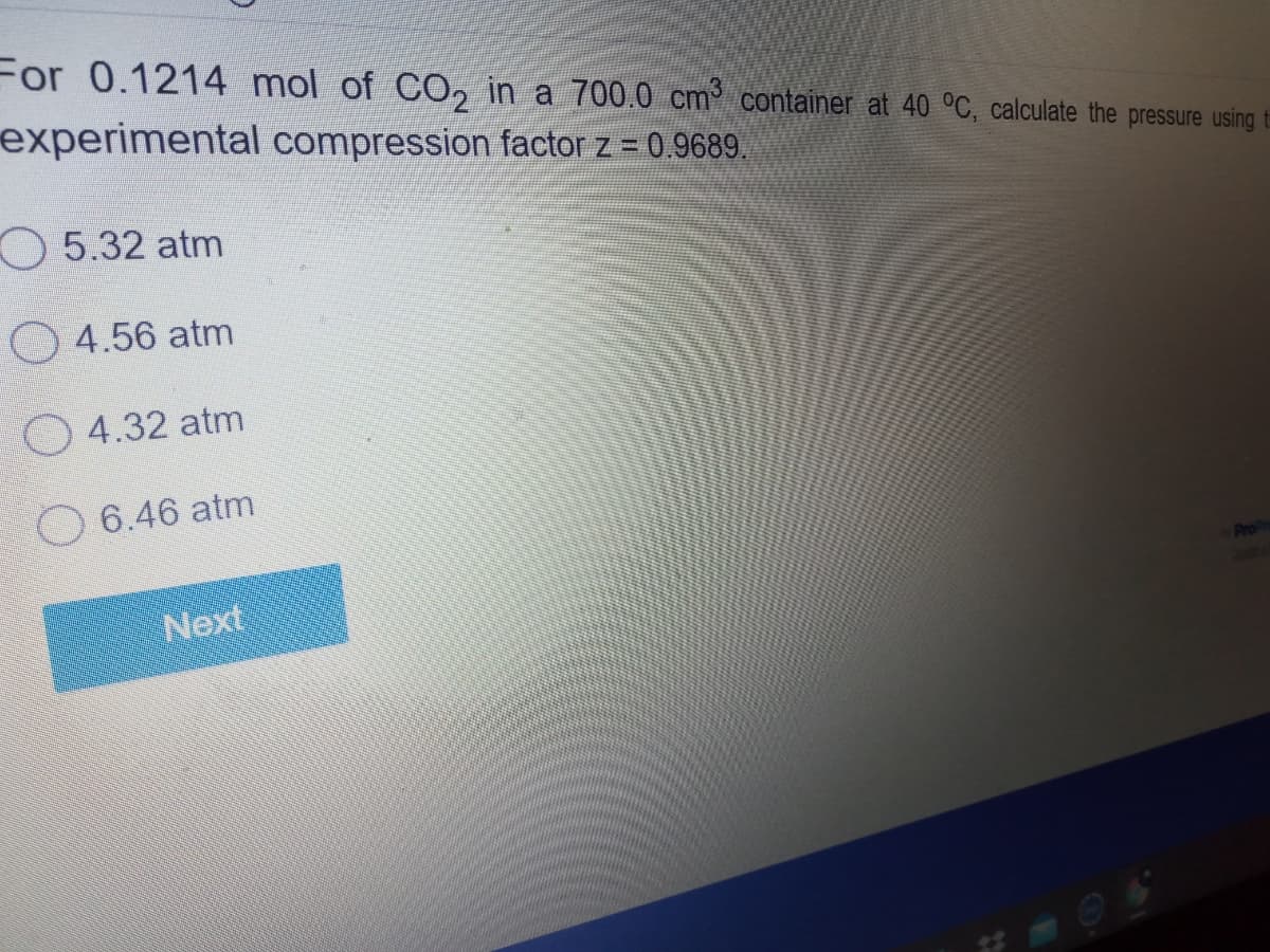 For 0.1214 mol of CO, in a 700.0 cm container at 40 °C, calculate the pressure using
experimental compression factor z = 0.9689.
O 5.32 atm
O 4.56 atm
O 4.32 atm
O 6.46 atm
Next
