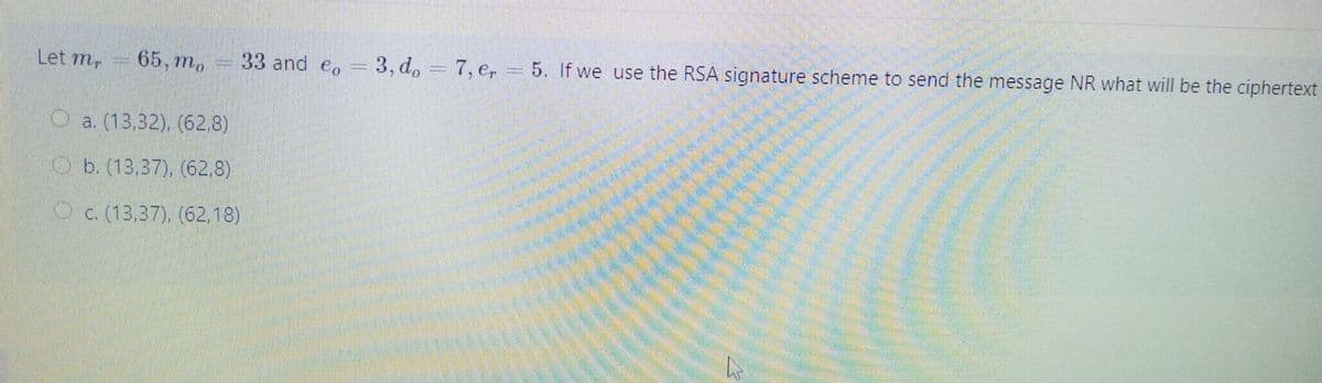 33 and eo
3, d. = 7, e, = 5. If we use the RSA signature scheme to send the message NR what will be the ciphertext
Let m,
65, mо
O a. (13,32), (62.8)
O b. (13,37), (62,8)
O c. (13,37), (62,18)
