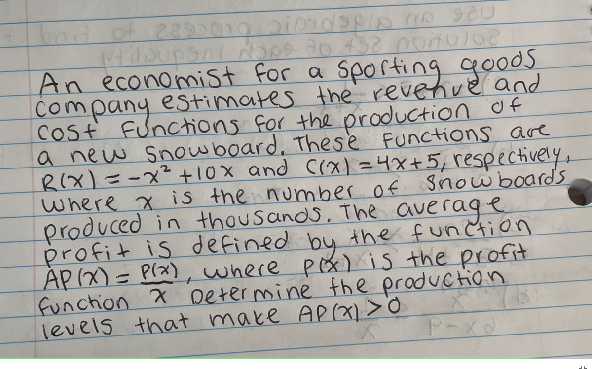 it bait of 2395019 Sirdspip On Sau
Hilbupani Nops 70 432 ponu102
An economist for a sporting goods
company estimates the revenue and
cost functions for the production of
a new snowboard. These Functions are
R(x) = -x ² + 10x and ((x) = 4x + 5, respectively,
where x is the number of snowboard's
produced in thousands. The average
profit is defined by the function
AP(x) = P(x), where pox) is the profit
Function & Determine the production
levels that make AP(x) > 0
P-X