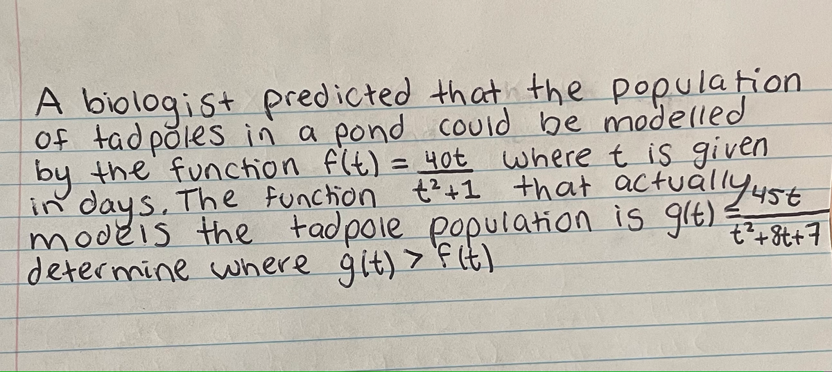 A biologist predicted that the population
of tadpoles in a pond could be modelled
= 4ot where t is given
by the function f(t) = 4ot
in days. The function +²+1 that actually ust
models the tadpole population is git)
determine where git) >
> f(t)
€²+8t+7