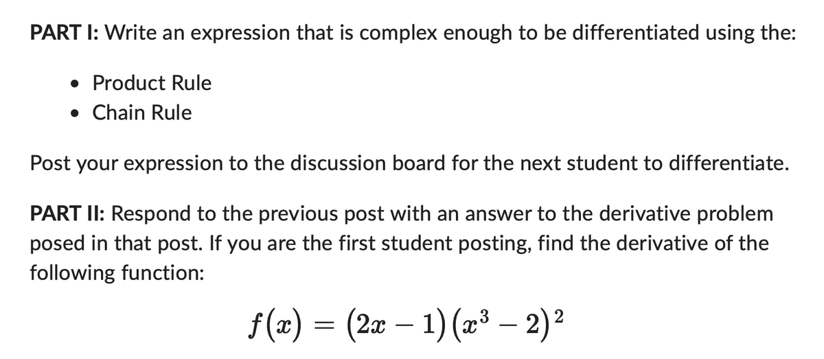 PART I: Write an expression that is complex enough to be differentiated using the:
• Product Rule
• Chain Rule
Post your expression to the discussion board for the next student to differentiate.
PART II: Respond to the previous post with an answer to the derivative problem
posed in that post. If you are the first student posting, find the derivative of the
following function:
2
f(z) = (2x − 1) (x³ — 2) ²
-