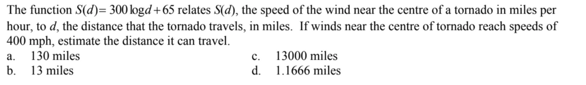 The function S(d)= 300 logd +65 relates S(d), the speed of the wind near the centre of a tornado in miles per
hour, to d, the distance that the tornado travels, in miles. If winds near the centre of tornado reach speeds of
400 mph, estimate the distance it can travel.
130 miles
a.
b. 13 miles
C.
d.
13000 miles
1.1666 miles