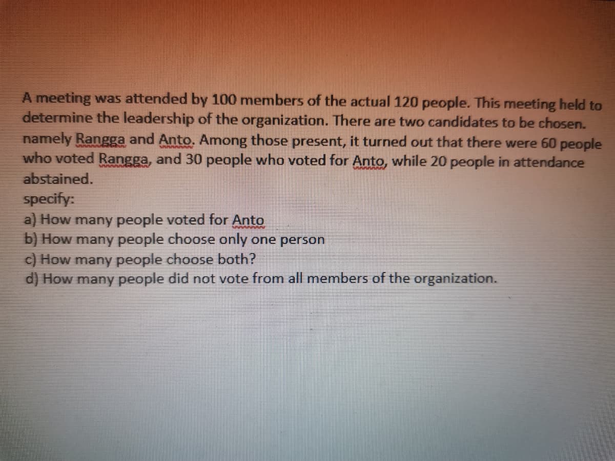 A meeting was attended by 100 members of the actual 120 people. This meeting held to
determine the leadership of the organization. There are two candidates to be chosen.
namely Rangga and Anto. Among those present, it turned out that there were 60 people
who voted Rangga, and 30 people who voted for Anto, while 20 people in attendance
abstained.
Phh
specify:
a) How many people voted for Anto
b) How many people choose only one person
c) How many people choose both?
d) How many people did not vote from all members of the organization.
