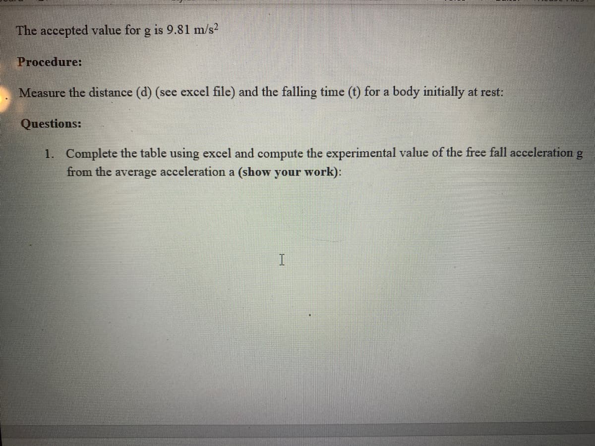 The accepted value for g is 9.81 m/s2
Procedure:
Measure the distance (d) (see excel file) and the falling time (t) for a body initially at rest:
Questions:
1. Complete the table using excel and compute the experimental value of the free fall acceleration g
from the average acceleration a (show your work):
