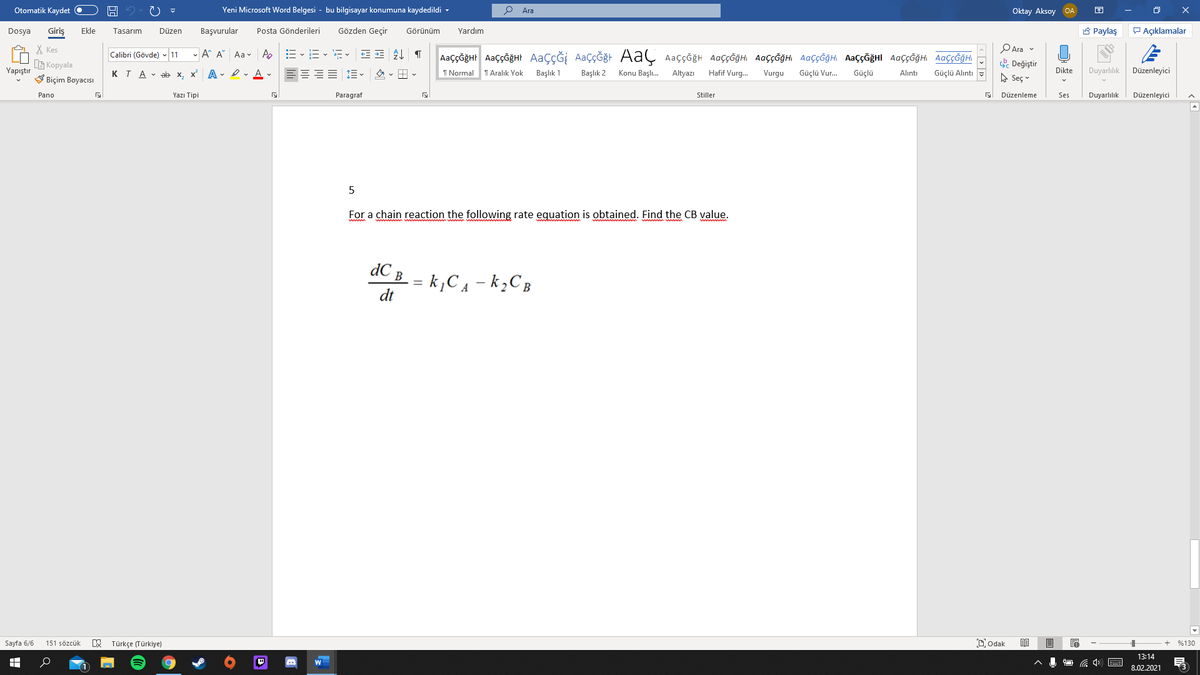 Otomatik Kaydet O
Yeni Microsoft Word Belgesi - bu bilgisayar konumuna kaydedildi -
Ara
Oktay Aksoy OA
Giriş
Gözden Geçir
A Paylaş
P Açıklamalar
Dosya
Ekle
Tasarım
Düzen
Başvurular
Posta Gönderileri
Görünüm
Yardım
X Kes
G Kopyala
V Biçim Boyacısı
PAra v
-A A Aa v A
AaççĞğHr AaççğğHt AaçÇĞİ AaçÇĞğt AaÇ Aaççğh AaççĞğHi AaççĞğHI AaççĞğH AaççĞğHI AaççĞğH AaççĞğHI
Calibri (Gövde) - 11
. Değiştir
A Seç v
Yapıştır
KTA - ab x, x A I v A v
I Normal
T Aralık Yok
Başlık 1
Başlık 2
Konu Başlı.
Altyazı
Hafif Vurg.
Vurgu
Güçlü Vur.
Güçlü
Dikte
Duyarlılık
Düzenleyici
Alıntı
Güçlü Alıntı
Pano
Yazı Tipi
Paragraf
Stiller
Düzenleme
Ses
Duyarlılık
Düzenleyici
5
For a chain reaction the following rate equation is obtained. Find the CB value.
dC B
k¿C4 – k¿C B
dt
Sayfa 6/6
Türkçe (Türkiye)
Dodak
目
151 sözcük
%130
13:14
8.02.2021
