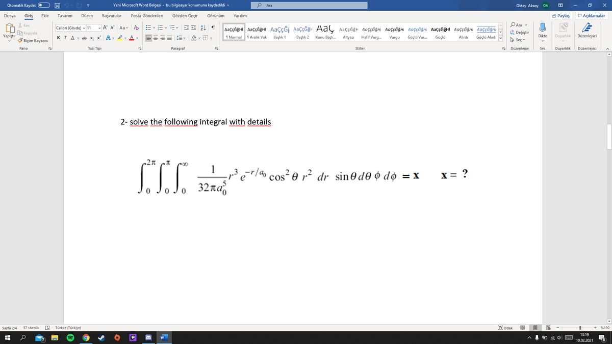 Otomatik Kaydet O
Yeni Microsoft Word Belgesi - bu bilgisayar konumuna kaydedildi -
Ara
Oktay Aksoy OA
Giriş
Gözden Geçir
A Paylaş
P Açıklamalar
Dosya
Ekle
Tasarım
Düzen
Başvurular
Posta Gönderileri
Görünüm
Yardım
X Kes
G Kopyala
V Biçim Boyacısı
PAra v
Calibri (Gövde) 11
- A A Aa v Ap
AaççĞğHr AaççğğHt AaçÇĞİ AaçÇĞğt AaÇ Aaççğh AaççĞğHi AaççĞğHI AaççĞğH AaççĞğHI AaççĞğH AaççĞğHI
. Değiştir
Yapıştır
KTA - ab x,
x A - I - A -
I Normal
T Aralık Yok
Başlık 1
Başlık 2
Konu Başlı.
Altyazı
Hafif Vurg.
Vurgu
Güçlü Vur.
Güçlü
Dikte
Duyarlılık
Düzenleyici
Alıntı
Güçlü Alıntı
A Seç v
Pano
Yazı Tipi
Paragraf
Stiller
Düzenleme
Ses
Duyarlılık
Düzenleyici
2- solve the following integral with details
1
„3 e=r/ao cos² e r2 dr sin@de ¢ do = x
32na
X = ?
Sayfa 2/4
37 sözcük
Türkçe (Türkiye)
Dodak
目
%190
13:19
W
10.02.2021
