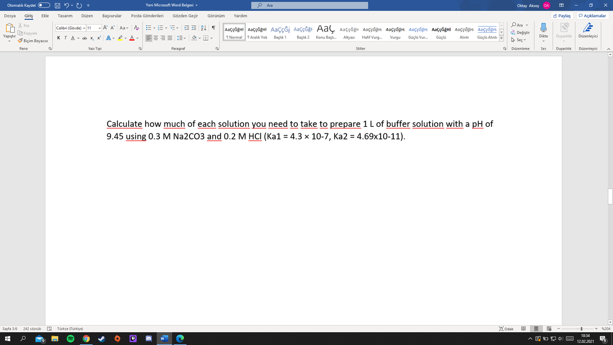 Otomatik Kaydet O
Yeni Microsoft Word Belgesi -
Ara
Oktay Aksoy OA
Giriş
Posta Gönderileri
Gözden Geçir
8 Paylaş
P Açıklamalar
Dosya
Ekle
Tasarım
Düzen
Başvurular
Görünüm
Yardım
PAra v
X Kes
G Kopyala
V Biçim Boyacısı
Calibri (Gövde) 11
- A A Aa v Ap
AaççĞğHr AaççğğHt AaçÇĞİ AaçÇĞğt AaÇ Aaççğh AaççĞğHi AaççĞğHI AaççĞğH AaççĞğHI AaççĞğH AaççĞğHI
. Değiştir
A Seç v
Yapıştır
KTA v ab x, x A - I v A v
I Normal
T Aralık Yok
Başlık 1
Başlık 2
Konu Başlı.
Altyazı
Hafif Vurg.
Vurgu
Güçlü Vur.
Güçlü
Dikte
Duyarlılık
Düzenleyici
Alıntı
Güçlü Alıntı
Pano
Yazı Tipi
Paragraf
Stiller
Düzenleme
Ses
Duyarlılık
Düzenleyici
Calculate how much of each solution you need to take to prepare 1 L of buffer solution with a pH of
9.45 using 0.3 M Na2CO3 and 0.2 M HCI (Ka1 = 4.3 x 10-7, Ka2 = 4.69x10-11).
Sayfa 3/6
Türkçe (Türkiye)
Dodak
242 sözcük
%204
10:34
12.02.2021
