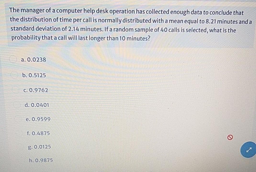 The manager of a computer help desk operation has collected enough data to conclude that
the distribution of time per call is normally distributed with a mean equal to 8.21 minutes and a
standard deviation of 2.14 minutes. If a random sample of 40 calls is selected, what is the
probability that a call will last longer than 10 minutes?
a. 0.0238
b. 0.5125
C. 0.9762
d. 0.0401
e. 0.9599
f. 0.4875
g. 0.0125
h. 0.9875
