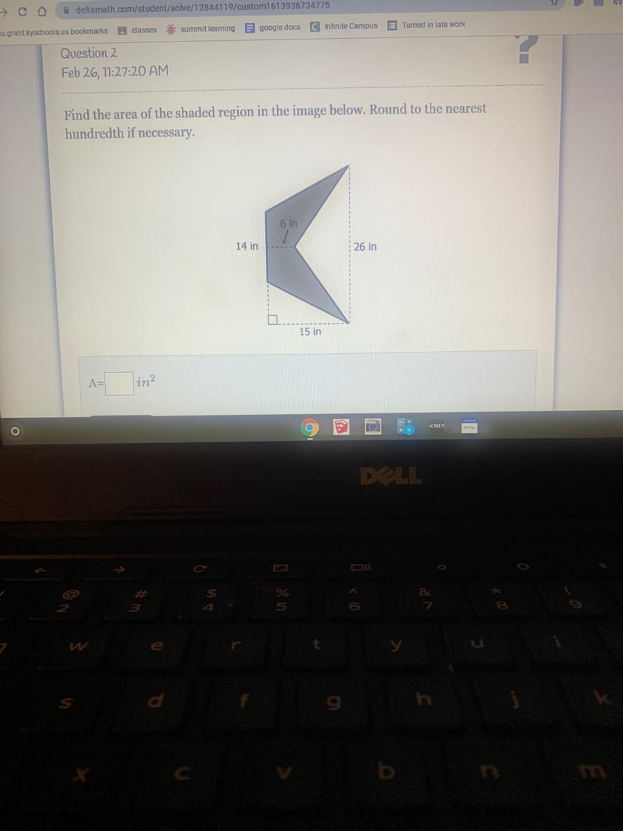 a deltamath.com/student/solve/12844119/custom1613936734775
A classes
* summit learning
google docs
C Infinite Campus
E Turned in late work
ugrant.kyschools.us bookmarks
Question 2
Feb 26, 1:27:20 AM
Find the area of the shaded region in the image below. Round to the nearest
hundredth if necessary.
6 in
14 in
26 in
15 in
Ain?
<txt>
DELL
%23
5n
