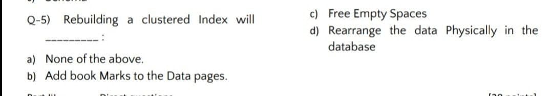 c) Free Empty Spaces
d) Rearrange the data Physically in the
Q-5) Rebuilding a clustered Index will
database
a) None of the above.
b) Add book Marks to the Data pages.
