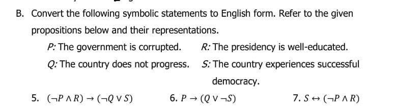 B. Convert the following symbolic statements to English form. Refer to the given
propositions below and their representations.
P: The government is corrupted. R: The presidency is well-educated.
Q: The country does not progress. S: The country experiences successful
democracy.
5. (PAR) → (QVS)
6. P→ (QV-S)
7. S→ (PAR)