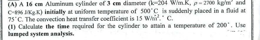 (A) A 16 cm Aluminum cylinder of 3 cm diameter (k-204 W/m.K, p= 2700 kg/m' and
C-896 J/Kg.K) initially at uniform temperature of 500 C is suddenly placed in a fluid at
75 C. The convection heat transfer coefficient is 15 W/m. C.
(1) Calculate the time required for the cylinder to attain a temperature of 200. Use
lumped system analysis.

