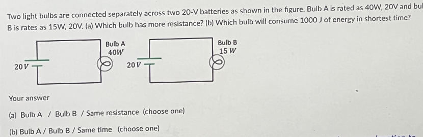 Two light bulbs are connected separately across two 20-V batteries as shown in the figure. Bulb A is rated as 40W, 20V and bul
B is rates as 15W, 20V. (a) Which bulb has more resistance? (b) Which bulb will consume 1000 J of energy in shortest time?
20 V
Bulb A
40W
20 V
Your answer
(a) Bulb A / Bulb B / Same resistance (choose one)
(b) Bulb A / Bulb B / Same time (choose one)
Bulb B
15 W