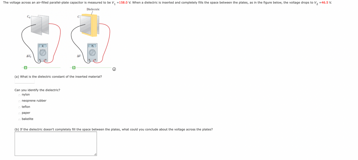 The voltage across an air-filled parallel-plate capacitor is measured to be V₁ =158.0 V. When a dielectric is inserted and completely fills the space between the plates, as in the figure below, the voltage drops to V₂ =46.5 V.
Dielectric
AV
V₁
Can you identify the dielectric?
o nylon
(a) What is the dielectric constant of the inserted material?
O neoprene rubber
O teflon
O paper
bakelite
b
AV
(b) If the dielectric doesn't completely fill the space between the plates, what could you conclude about the voltage across the plates?