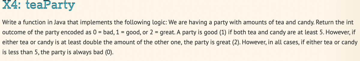 X4: teaParty
Write a function in Java that implements the following logic: We are having a party with amounts of tea and candy. Return the int
outcome of the party encoded as 0 = bad, 1 = good, or 2 = great. A party is good (1) if both tea and candy are at least 5. However, if
either tea or candy is at least double the amount of the other one, the party is great (2). However, in all cases, if either tea or candy
is less than 5, the party is always bad (0).
