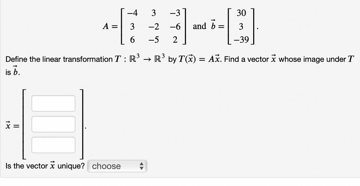 -4
3
-3
30
A =
3
-2
-6
and b
3
-5
2
-39
Define the linear transformation T : R' → R’ by T(x) = Ax. Find a vector x whose image under T
is b.
Is the vector x unique? choose
II
18

