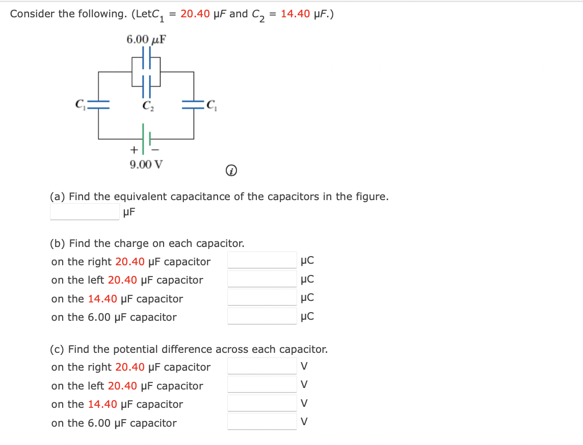 Consider the following. (LetC₁ = 20.40 μF and C₂ = 14.40 µF.)
6.00 με
+
9.00 V
(a) Find the equivalent capacitance of the capacitors in the figure.
μF
(b) Find the charge on each capacitor.
on the right 20.40 µF capacitor
on the left 20.40 µF capacitor
on the 14.40 μF capacitor
on the 6.00 μF capacitor
μC
μC
on the left 20.40 µF capacitor
on the 14.40 μF capacitor
on the 6.00 μF capacitor
μC
μC
(c) Find the potential difference across each capacitor.
on the right 20.40 µF capacitor
V
V
V
V