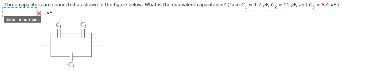 Three capacitors are connected as shown in the figure below. What is the equivalent capacitance? (Take C₁
=
μF
Enter a number.
C₁
C₂
1.7 μF, C₂ =
= 11 μF, and C3 = 5.4 μF.)