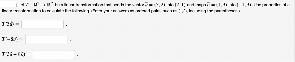 | Let T : R? → R? be a linear transformation that sends the vector u = (5, 2) into (2, 1) and maps v = (1, 3) into (-1,3). Use properties of a
linear transformation to calculate the following. (Enter your answers as ordered pairs, such as (1,2), including the parentheses.)
T(3u) =
T(-83) =
T(3u – 80)
