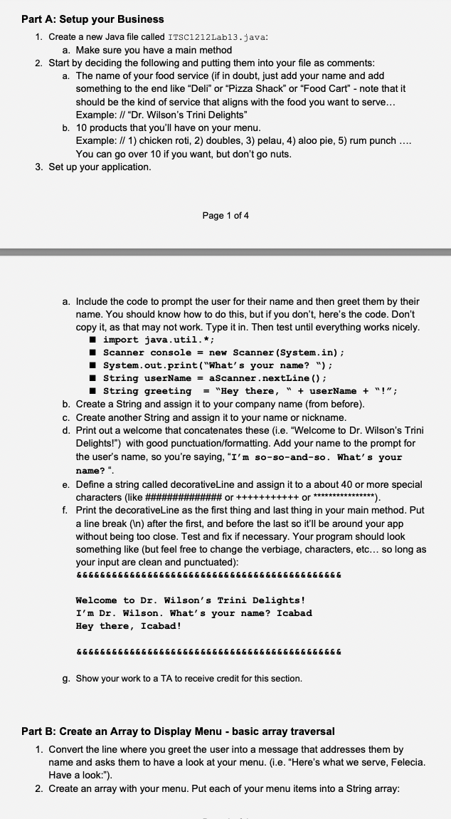 Part A: Setup your Business
1. Create a new Java file called ITSC1212Lab13.java:
a. Make sure you have a main method
2. Start by deciding the following and putting them into your file as comments:
a. The name of your food service (if in doubt, just add your name and add
something to the end like "Deli" or "Pizza Shack" or "Food Cart" - note that it
should be the kind of service that aligns with the food you want to serve...
Example: // "Dr. Wilson's Trini Delights"
b. 10 products that you'll have on your menu.
Example: // 1) chicken roti, 2) doubles, 3) pelau, 4) aloo pie, 5) rum punch ...
You can go over 10 if you want, but don't go nuts.
3. Set up your application.
Page 1 of 4
a. Include the code to prompt the user for their name and then greet them by their
name. You should know how to do this, but if you don't, here's the code. Don't
copy it, as that may not work. Type it in. Then test until everything works nicely.
I import java.util.*;
I Scanner console = new Scanner (System.in);
1 System.out.print ("What's your name? ");
I String userName = aScanner.nextLine () ;
1 String greeting
= "Hey there, " + userName + "!";
b. Create a String and assign it to your company name (from before).
c. Create another String and assign it to your name or nickname.
d. Print out a welcome that concatenates these (i.e. "Welcome to Dr. Wilson's Trini
Delights!") with good punctuation/formatting. Add your name to the prompt for
the user's name, so you're saying, "I'm so-so-and-so. What's your
name? ".
e. Define a string called decorativeLine and assign it to a about 40 or more special
characters (like #####
f. Print the decorativeLine as the first thing and last thing in your main method. Put
####### or +++++++++++ or**************).
a line break (In) after the first, and before the last so it'll be around your app
without being too close. Test and fix if necessary. Your program should look
something like (but feel free to change the verbiage, characters, etc... so long as
your input are clean and punctuated):
&&&&&&&&&&&&&&&&&&&&&&&&&&&&& &&&&&&&&&&&&&&&&
Welcome to Dr. Wilson's Trini Delights!
I'm Dr. Wilson. What's your name? Icabad
Hey there, Icabad!
&&&&&&&&&&&&&&&&&&&&&&&&&&&&&&& &&&&&&&&&&&&&&
g. Show your work to a TA to receive credit for this section.
Part B: Create an Array to Display Menu - basic array traversal
1. Convert the line where you greet the user into a message that addresses them by
name and asks them to have a look at your menu. (i.e. "Here's what we serve, Felecia.
Have a look:").
2. Create an array with your menu. Put each of your menu items into a String array:
