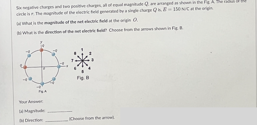 Six negative charges and two positive charges, all of equal magnitude Q, are arranged as shown in the Fig. A. The radius of the
circle is r. The magnitude of the electric field generated by a single charge Qis, E = 150 N/C at the origin.
(a) What is the magnitude of the net electric field at the origin O.
(b) What is the direction of the net electric field? Choose from the arrows shown in Fig. B.
-Q
D*
0
Fig. B
-Q'
Fig. A
Your Answer:
(a) Magnitude:
(b) Direction:
(Choose from the arrow).