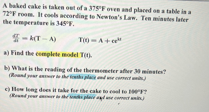 A baked cake is taken out of a 375°F oven and placed on a table in a
72°F room. It cools according to Newton's Law. Ten minutes later
the temperature is 345°F.
d=k(T-A)
dt
T(t) = A + cekt
a) Find the complete model T(t).
b) What is the reading of the thermometer after 30 minutes?
(Round your answer to the tenths place and use correct units.)
c) How long does it take for the cake to cool to 100°F?
(Round your answer to the tenths place and use correct units.)