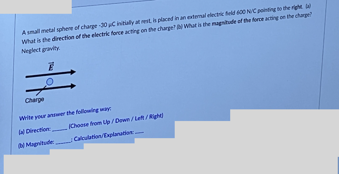 A small metal sphere of charge -30 μC initially at rest, is placed in an external electric field 600 N/C pointing to the right. (a)
What is the direction of the electric force acting on the charge? (b) What is the magnitude of the force acting on the charge?
Neglect gravity.
Charge
Write your answer the following way:
(a) Direction:
(b) Magnitude:
(Choose from Up/Down/Left/Right)
; Calculation/Explanation:........