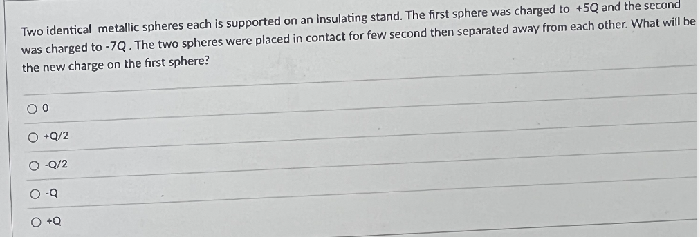 Two identical metallic spheres each is supported on an insulating stand. The first sphere was charged to +5Q and the second
was charged to -7Q. The two spheres were placed in contact for few second then separated away from each other. What will be
the new charge on the first sphere?
00
O +Q/2
-Q/2