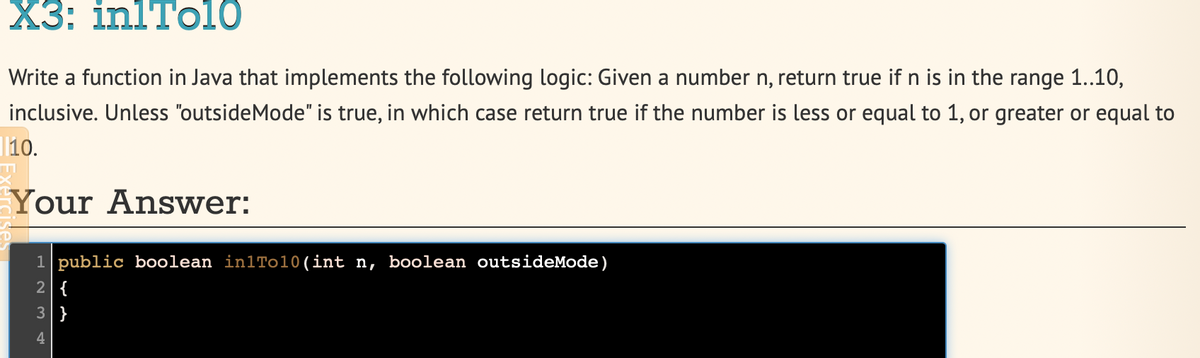 Х3: inlTol0
Write a function in Java that implements the following logic: Given a number n, return true if n is in the range 1..10,
inclusive. Unless "outsideMode" is true, in which case return true if the number is less or equal to 1, or greater or equal to
10.
Your Answer:
1 public boolean in1To10(int n, boolean outsideMode)
2 {
3 }
H N M
