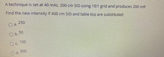 A technique is set at 40 mAS, 200 cm SID using 10:1 grid and produces 200 mR
Find the new intensity if 400 cm SID and table top are substituted
250
O a.
O6, 50
Oc 100
Oo, 300
