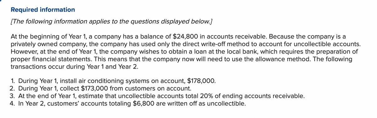 Required information
[The following information applies to the questions displayed below.]
At the beginning of Year 1, a company has a balance of $24,800 in accounts receivable. Because the company is a
privately owned company, the company has used only the direct write-off method to account for uncollectible accounts.
However, at the end of Year 1, the company wishes to obtain a loan at the local bank, which requires the preparation of
proper financial statements. This means that the company now will need to use the allowance method. The following
transactions occur during Year 1 and Year 2.
1. During Year 1, install air conditioning systems on account, $178,000.
2. During Year 1, collect $173,000 from customers on account.
3. At the end of Year 1, estimate that uncollectible accounts total 20% of ending accounts receivable.
4. In Year 2, customers' accounts totaling $6,800 are written off as uncollectible.
