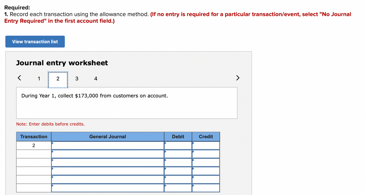 Required:
1. Record each transaction using the allowance method. (If no entry is required for a particular transaction/event, select "No Journal
Entry Required" in the first account field.)
View transaction list
Journal entry worksheet
1
2
3
4
>
During Year 1, collect $173,000 from customers on account.
Note: Enter debits before credits.
Transaction
General Journal
Debit
Credit
2
