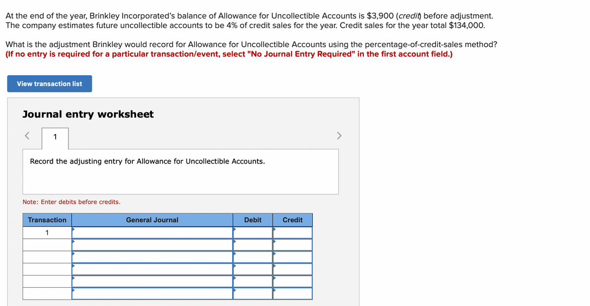 At the end of the year, Brinkley Incorporated's balance of Allowance for Uncollectible Accounts is $3,900 (credit) before adjustment.
The company estimates future uncollectible accounts to be 4% of credit sales for the year. Credit sales for the year total $134,000.
What is the adjustment Brinkley would record for Allowance for Uncollectible Accounts using the percentage-of-credit-sales method?
(If no entry is required for a particular transaction/event, select "No Journal Entry Required" in the first account field.)
View transaction list
Journal entry worksheet
1
<>
Record the adjusting entry for Allowance for Uncollectible Accounts.
Note: Enter debits before credits.
Transaction
General Journal
Debit
Credit
1
