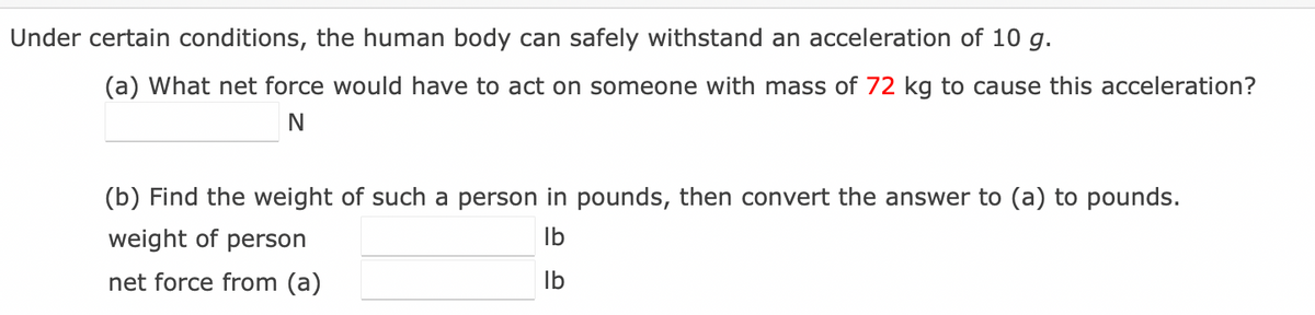 Under certain conditions, the human body can safely withstand an acceleration of 10 g.
(a) What net force would have to act on someone with mass of 72 kg to cause this acceleration?
(b) Find the weight of such a person in pounds, then convert the answer to (a) to pounds.
weight of person
Ib
net force from (a)
Ib

