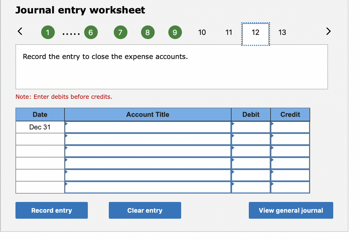 Journal entry worksheet
1
6.
7
8.
9.
10
11
12
13
>
Record the entry to close the expense accounts.
Note: Enter debits before credits.
Date
Account Title
Debit
Credit
Dec 31
Record entry
Clear entry
View general journal
