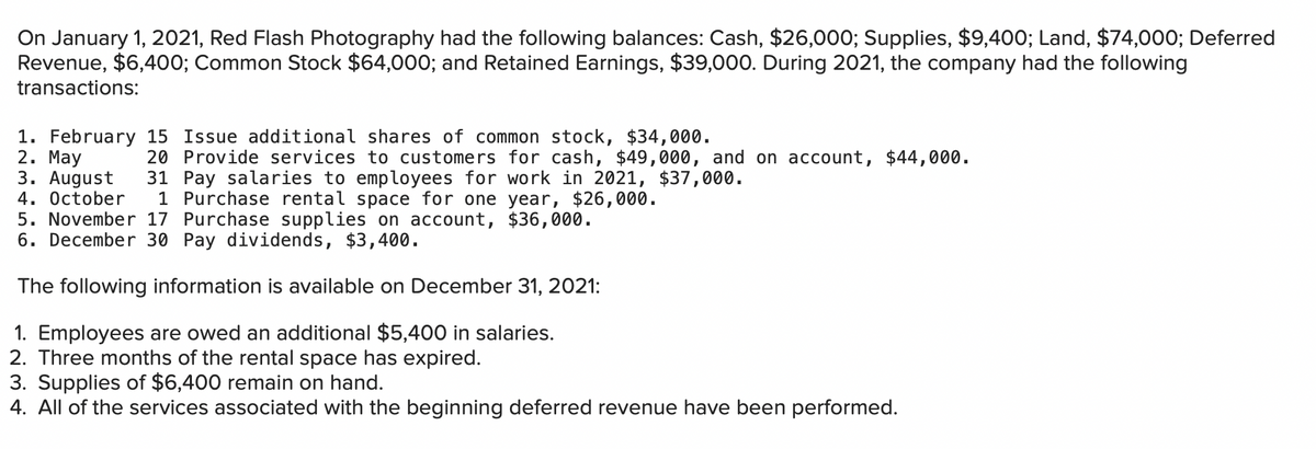 On January 1, 2021, Red Flash Photography had the following balances: Cash, $26,000; Supplies, $9,400; Land, $74,000; Deferred
Revenue, $6,400; Common Stock $64,000; and Retained Earnings, $39,000. During 2021, the company had the following
transactions:
1. February 15 Issue additional shares of common stock, $34,000.
2. Мay
3. August
4. Оctober
5. November 17 Purchase supplies on account, $36,000.
6. December 30 Pay dividends, $3,400.
20 Provide services to customers for cash, $49,000, and on account, $44,000.
31 Pay salaries to employees for work in 2021, $37,000.
1 Purchase rental space for one year, $26,000.
The following information is available on December 31, 2021:
1. Employees are owed an additional $5,400 in salaries.
2. Three months of the rental space has expired.
3. Supplies of $6,400 remain on hand.
4. All of the services associated with the beginning deferred revenue have been performed.
