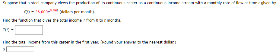 Suppose that a steel company views the production of its continuous caster as a continuous income stream with a monthly rate of flow at time t given by
f(t) = 36,000e0.06£ (dollars per month).
Find the function that gives the total income T from 0 to t months.
T(t) =
Find the total income from this caster in the first year. (Round your answer to the nearest dollar.)
24
