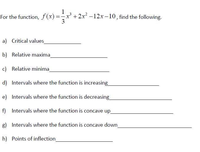 For the function, f(x)=
=-x² +2x² -12x –10, find the following.
a) Critical values
b) Relative maxima
c) Relative minima
d) Intervals where the function is increasing
e) Intervals where the function is decreasing
f) Intervals where the function is concave up
g) Intervals where the function is concave down
h) Points of inflection
