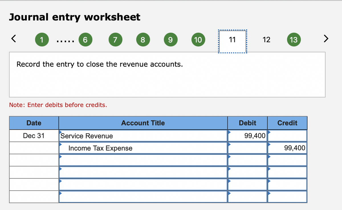 Journal entry worksheet
1
6.
7
8.
9.
10
11
12
13
......
Record the entry to close the revenue accounts.
Note: Enter debits before credits.
Date
Account Title
De
Credit
Dec 31
Service Revenue
99,400
Income Tax Expense
99,400
