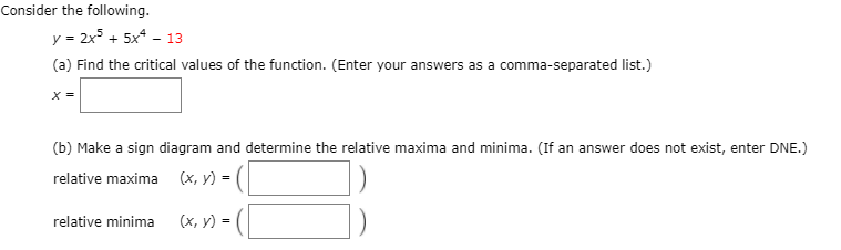 Consider the following.
y = 2x + 5x* - 13
(a) Find the critical values of the function. (Enter your answers as a comma-separated list.)
X =
(b) Make a sign diagram and determine the relative maxima and minima. (If an answer does not exist, enter DNE.)
relative maxima (x, y) =
relative minima
(x, y) =
