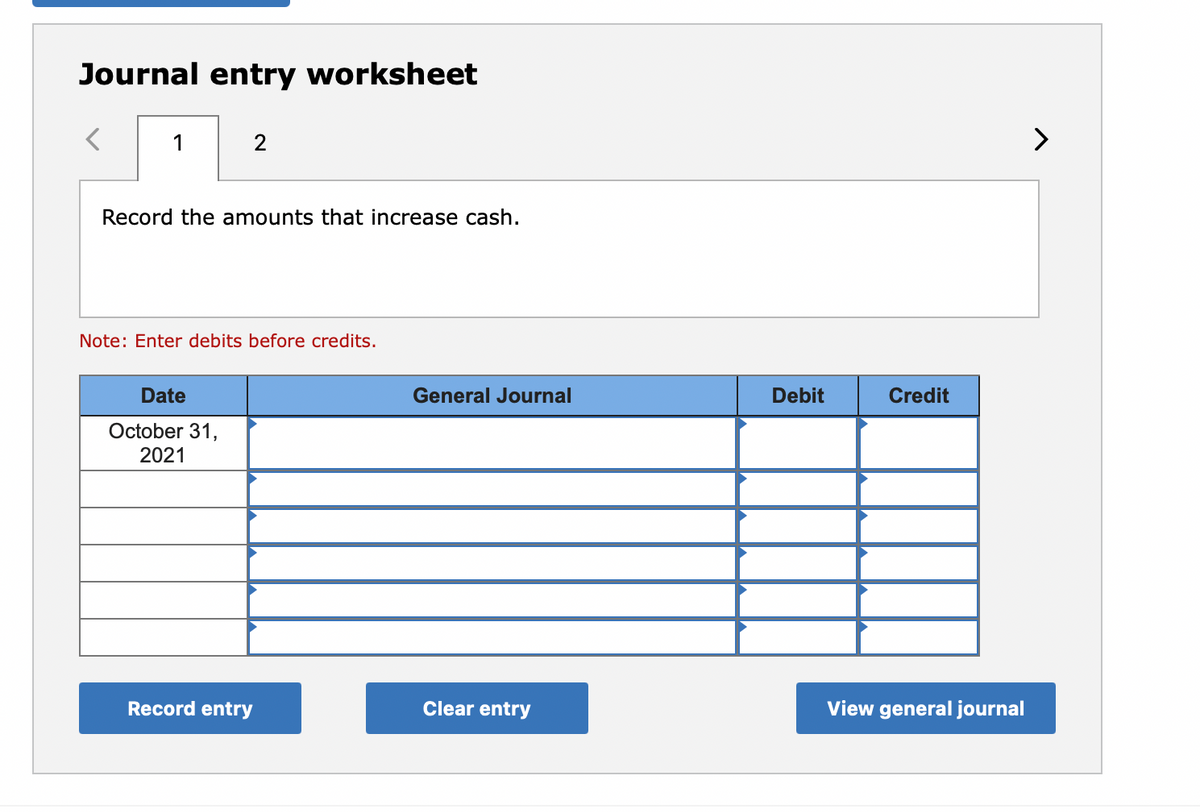 Journal entry worksheet
1
>
Record the amounts that increase cash.
Note: Enter debits before credits.
Date
General Journal
Debit
Credit
October 31,
2021
Record entry
Clear entry
View general journal
